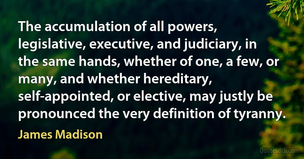 The accumulation of all powers, legislative, executive, and judiciary, in the same hands, whether of one, a few, or many, and whether hereditary, self-appointed, or elective, may justly be pronounced the very definition of tyranny. (James Madison)