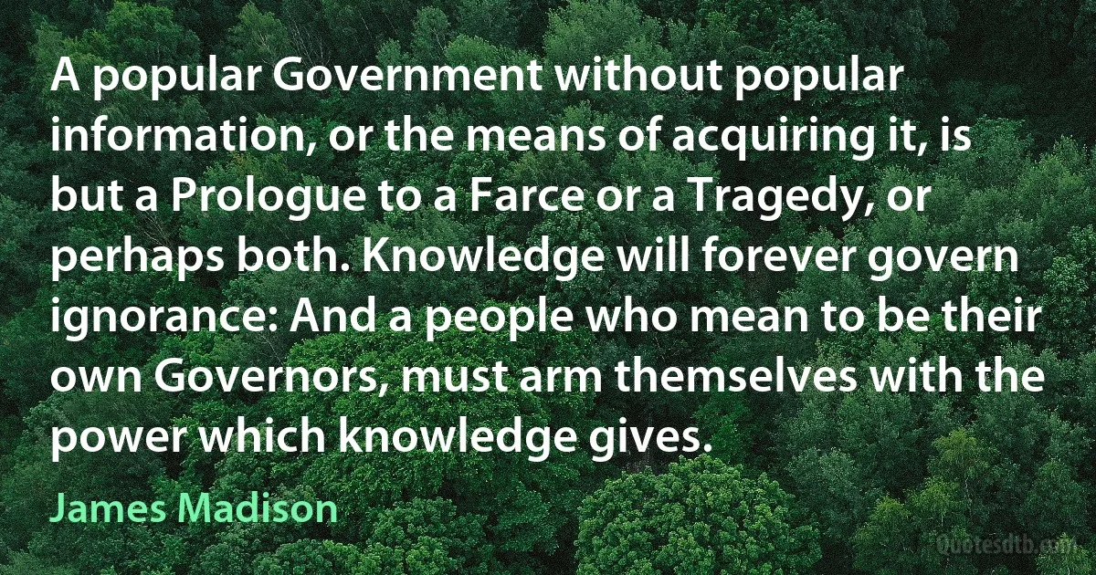 A popular Government without popular information, or the means of acquiring it, is but a Prologue to a Farce or a Tragedy, or perhaps both. Knowledge will forever govern ignorance: And a people who mean to be their own Governors, must arm themselves with the power which knowledge gives. (James Madison)