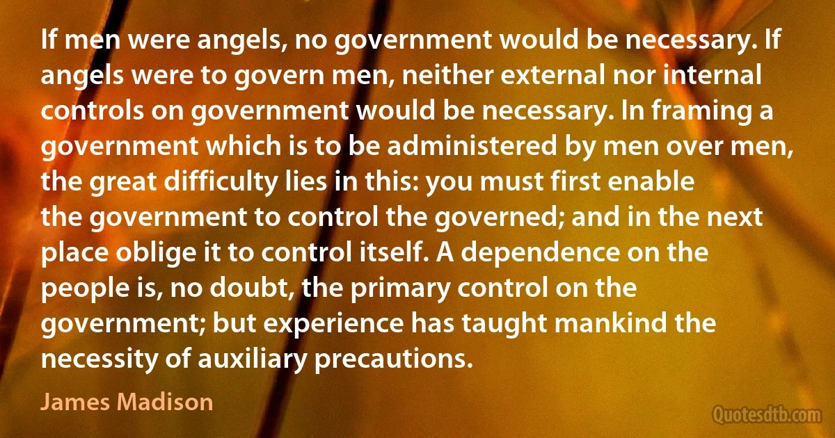 If men were angels, no government would be necessary. If angels were to govern men, neither external nor internal controls on government would be necessary. In framing a government which is to be administered by men over men, the great difficulty lies in this: you must first enable the government to control the governed; and in the next place oblige it to control itself. A dependence on the people is, no doubt, the primary control on the government; but experience has taught mankind the necessity of auxiliary precautions. (James Madison)