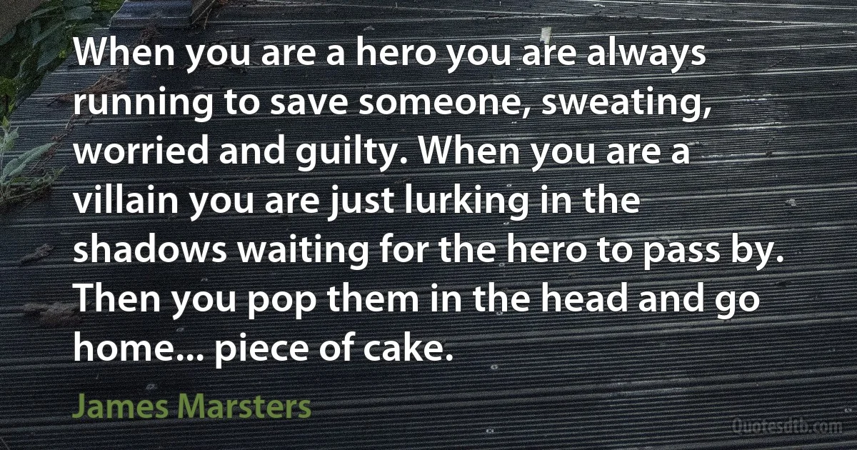 When you are a hero you are always running to save someone, sweating, worried and guilty. When you are a villain you are just lurking in the shadows waiting for the hero to pass by. Then you pop them in the head and go home... piece of cake. (James Marsters)