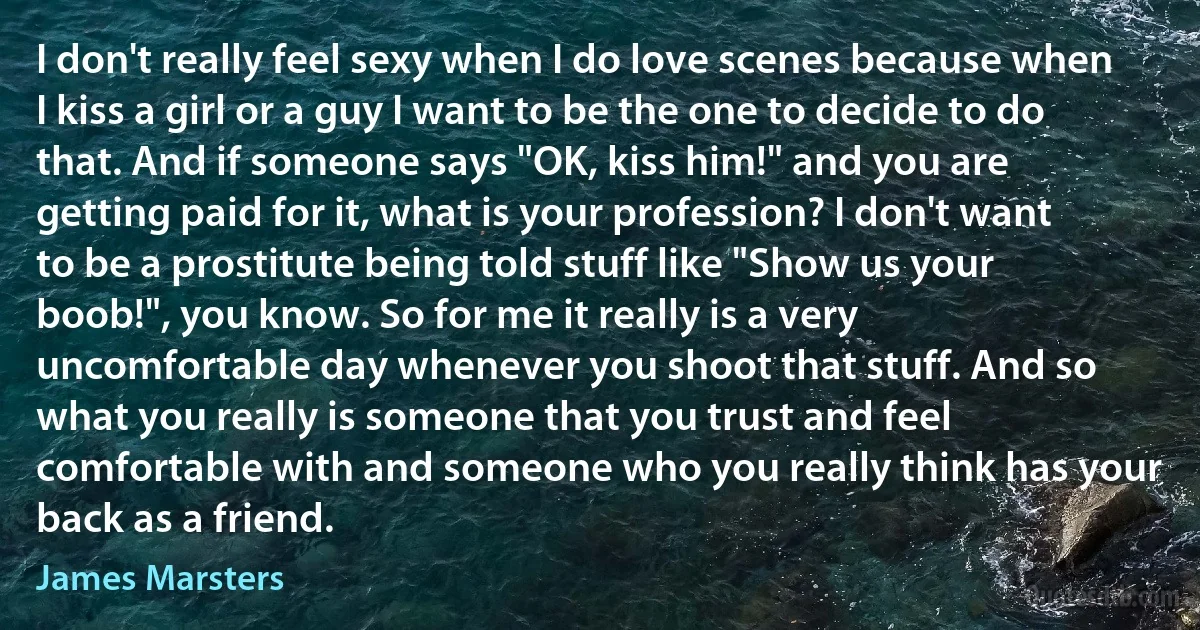 I don't really feel sexy when I do love scenes because when I kiss a girl or a guy I want to be the one to decide to do that. And if someone says "OK, kiss him!" and you are getting paid for it, what is your profession? I don't want to be a prostitute being told stuff like "Show us your boob!", you know. So for me it really is a very uncomfortable day whenever you shoot that stuff. And so what you really is someone that you trust and feel comfortable with and someone who you really think has your back as a friend. (James Marsters)