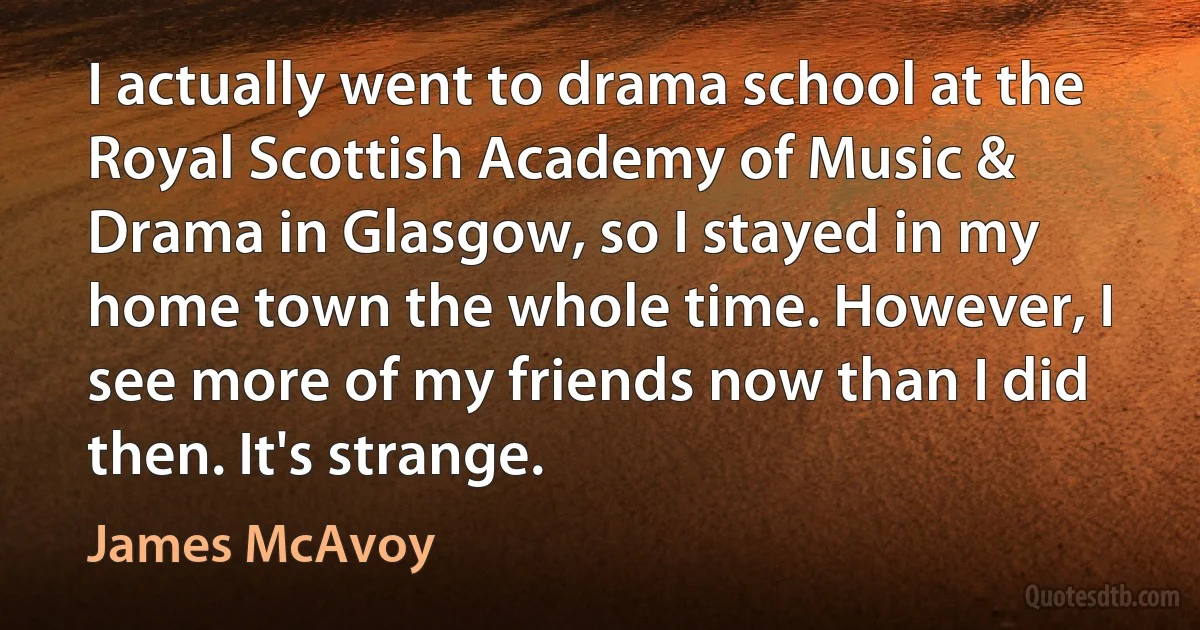 I actually went to drama school at the Royal Scottish Academy of Music & Drama in Glasgow, so I stayed in my home town the whole time. However, I see more of my friends now than I did then. It's strange. (James McAvoy)