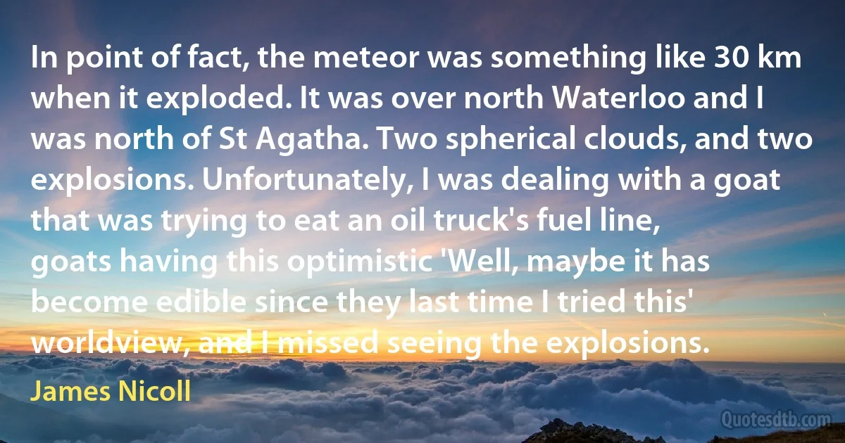 In point of fact, the meteor was something like 30 km when it exploded. It was over north Waterloo and I was north of St Agatha. Two spherical clouds, and two explosions. Unfortunately, I was dealing with a goat that was trying to eat an oil truck's fuel line, goats having this optimistic 'Well, maybe it has become edible since they last time I tried this' worldview, and I missed seeing the explosions. (James Nicoll)