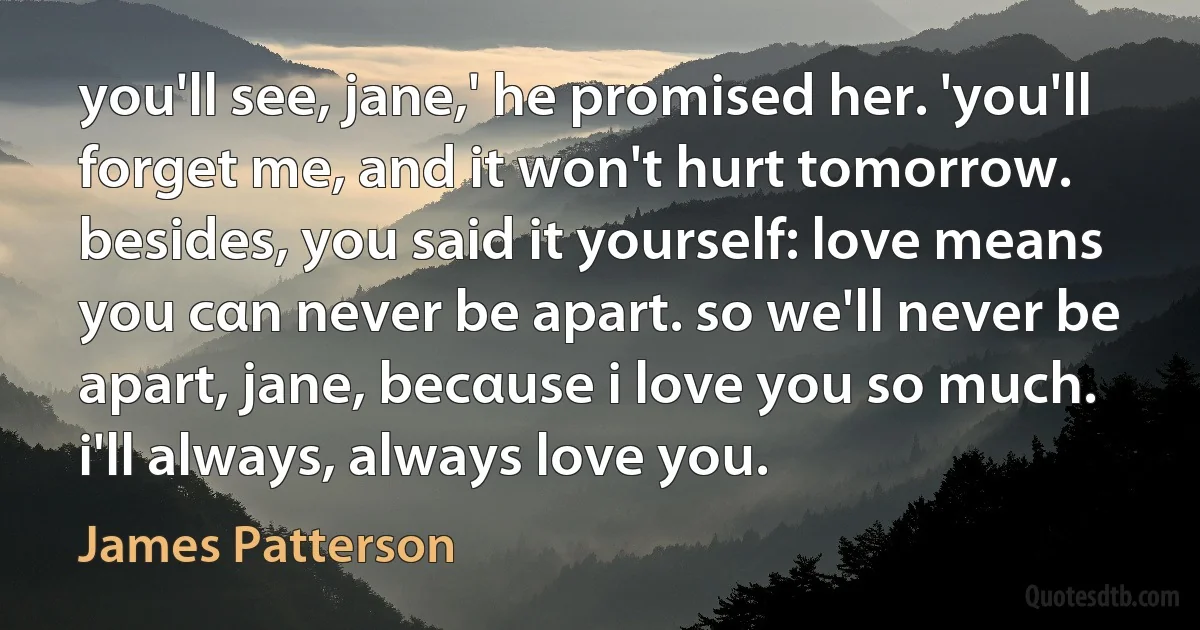 you'll see, jane,' he promised her. 'you'll forget me, and it won't hurt tomorrow. besides, you said it yourself: love means you cαn never be apart. so we'll never be apart, jane, becαuse i love you so much. i'll always, always love you. (James Patterson)