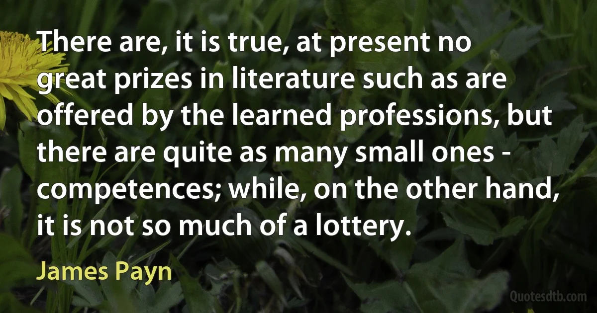 There are, it is true, at present no great prizes in literature such as are offered by the learned professions, but there are quite as many small ones - competences; while, on the other hand, it is not so much of a lottery. (James Payn)