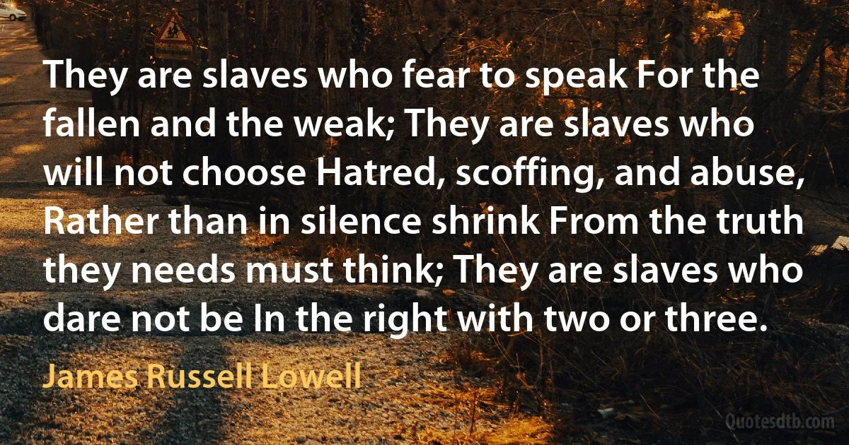 They are slaves who fear to speak For the fallen and the weak; They are slaves who will not choose Hatred, scoffing, and abuse, Rather than in silence shrink From the truth they needs must think; They are slaves who dare not be In the right with two or three. (James Russell Lowell)