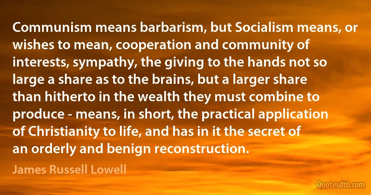 Communism means barbarism, but Socialism means, or wishes to mean, cooperation and community of interests, sympathy, the giving to the hands not so large a share as to the brains, but a larger share than hitherto in the wealth they must combine to produce - means, in short, the practical application of Christianity to life, and has in it the secret of an orderly and benign reconstruction. (James Russell Lowell)