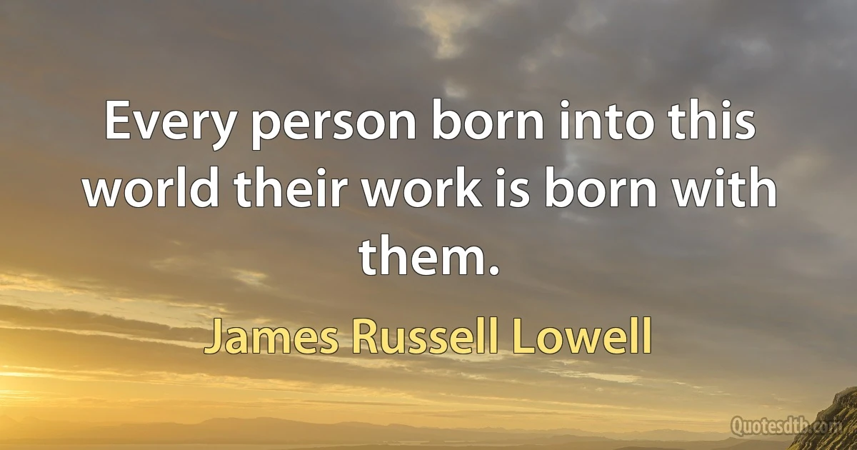 Every person born into this world their work is born with them. (James Russell Lowell)