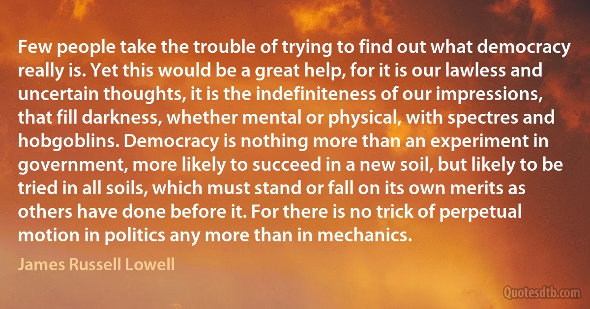 Few people take the trouble of trying to find out what democracy really is. Yet this would be a great help, for it is our lawless and uncertain thoughts, it is the indefiniteness of our impressions, that fill darkness, whether mental or physical, with spectres and hobgoblins. Democracy is nothing more than an experiment in government, more likely to succeed in a new soil, but likely to be tried in all soils, which must stand or fall on its own merits as others have done before it. For there is no trick of perpetual motion in politics any more than in mechanics. (James Russell Lowell)