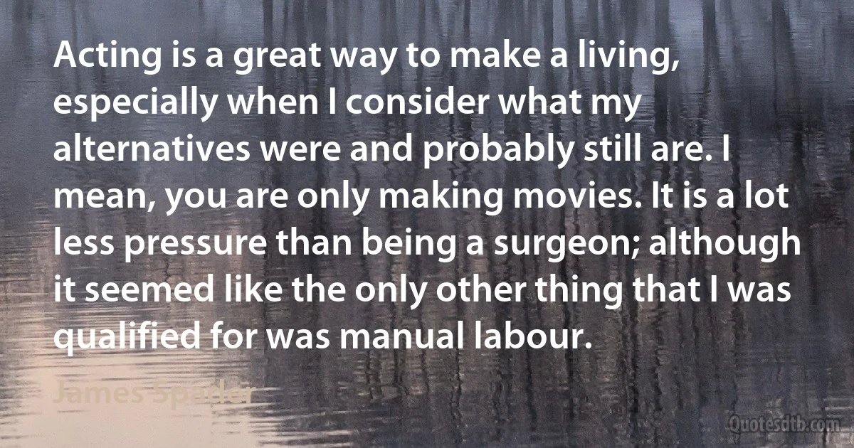 Acting is a great way to make a living, especially when I consider what my alternatives were and probably still are. I mean, you are only making movies. It is a lot less pressure than being a surgeon; although it seemed like the only other thing that I was qualified for was manual labour. (James Spader)