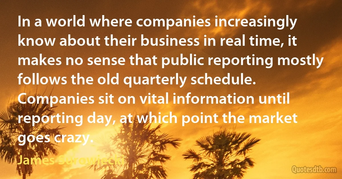 In a world where companies increasingly know about their business in real time, it makes no sense that public reporting mostly follows the old quarterly schedule. Companies sit on vital information until reporting day, at which point the market goes crazy. (James Surowiecki)