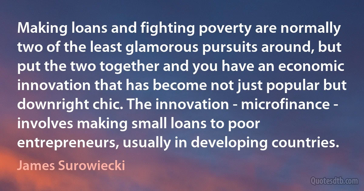 Making loans and fighting poverty are normally two of the least glamorous pursuits around, but put the two together and you have an economic innovation that has become not just popular but downright chic. The innovation - microfinance - involves making small loans to poor entrepreneurs, usually in developing countries. (James Surowiecki)