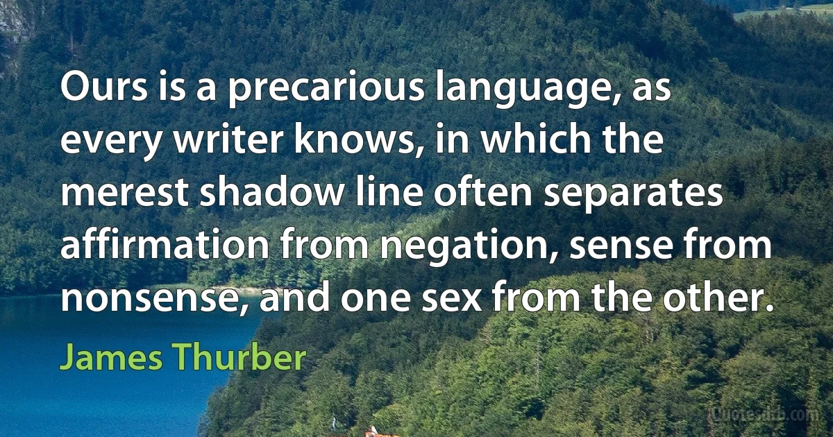 Ours is a precarious language, as every writer knows, in which the merest shadow line often separates affirmation from negation, sense from nonsense, and one sex from the other. (James Thurber)