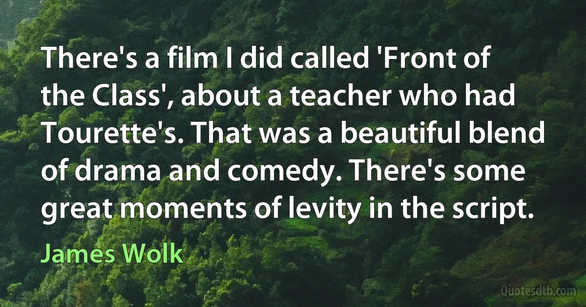 There's a film I did called 'Front of the Class', about a teacher who had Tourette's. That was a beautiful blend of drama and comedy. There's some great moments of levity in the script. (James Wolk)