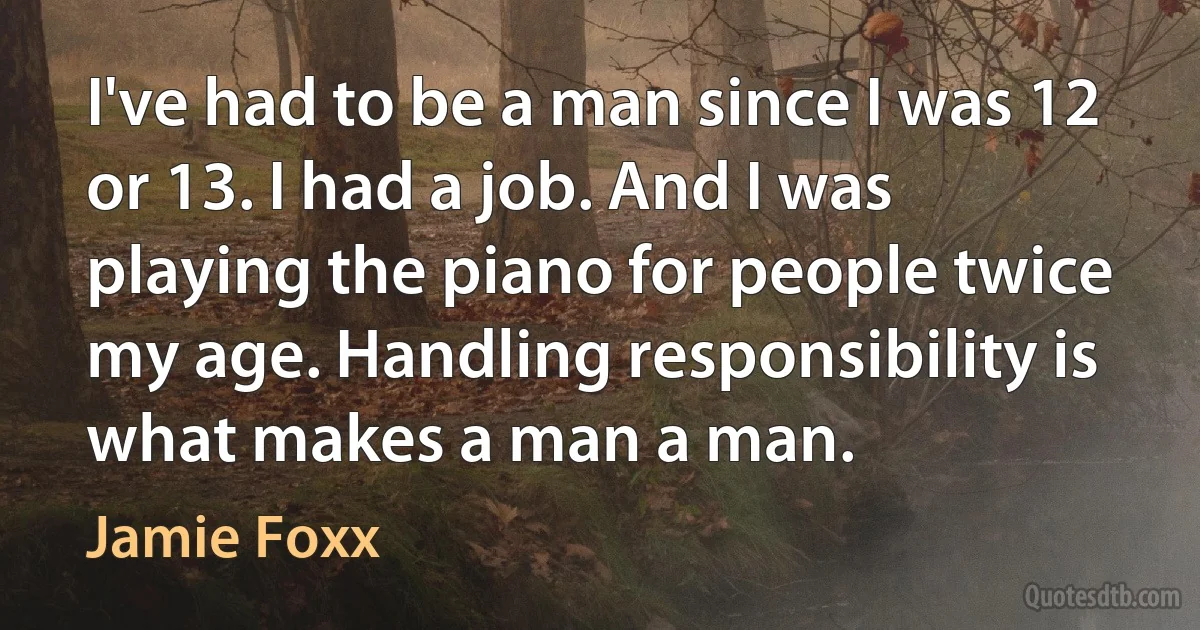 I've had to be a man since I was 12 or 13. I had a job. And I was playing the piano for people twice my age. Handling responsibility is what makes a man a man. (Jamie Foxx)