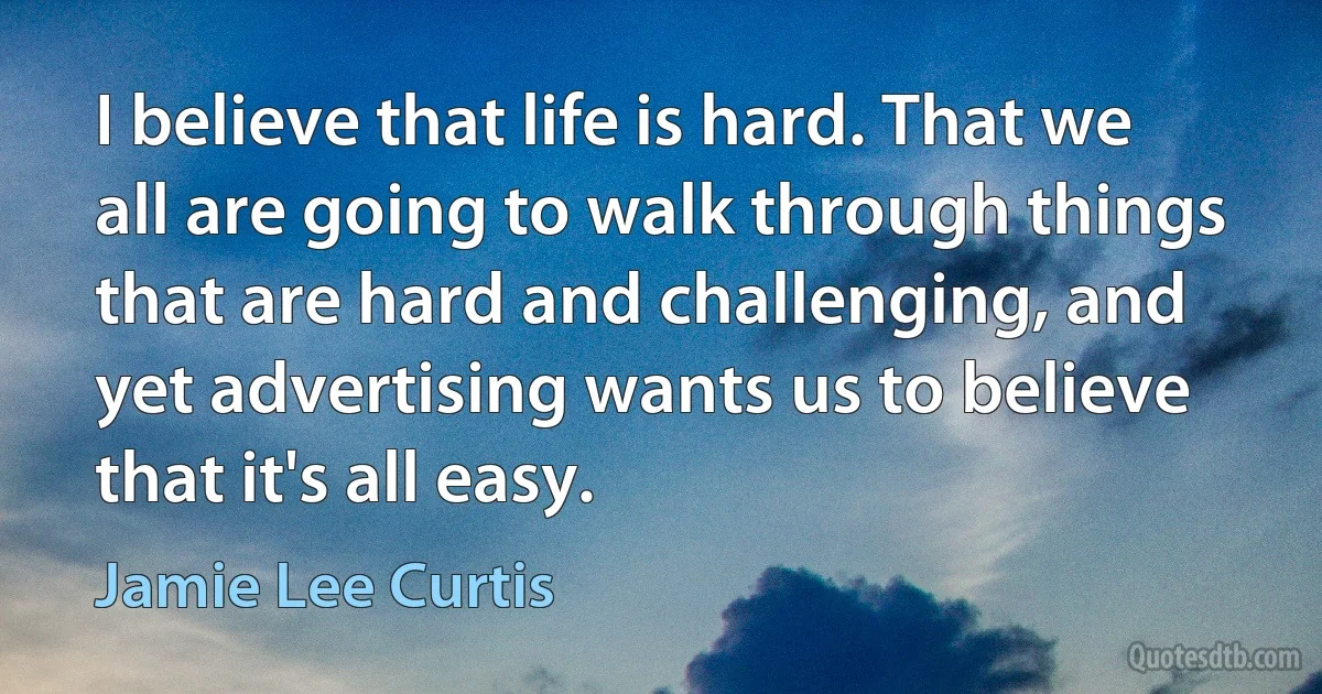 I believe that life is hard. That we all are going to walk through things that are hard and challenging, and yet advertising wants us to believe that it's all easy. (Jamie Lee Curtis)