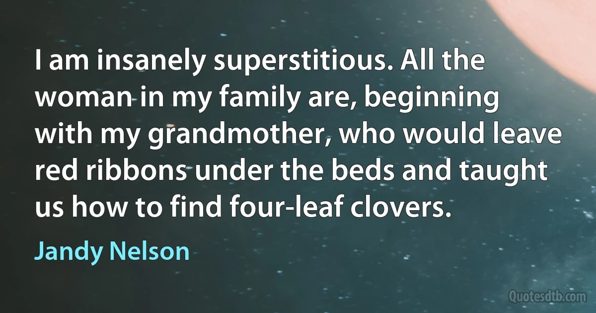 I am insanely superstitious. All the woman in my family are, beginning with my grandmother, who would leave red ribbons under the beds and taught us how to find four-leaf clovers. (Jandy Nelson)