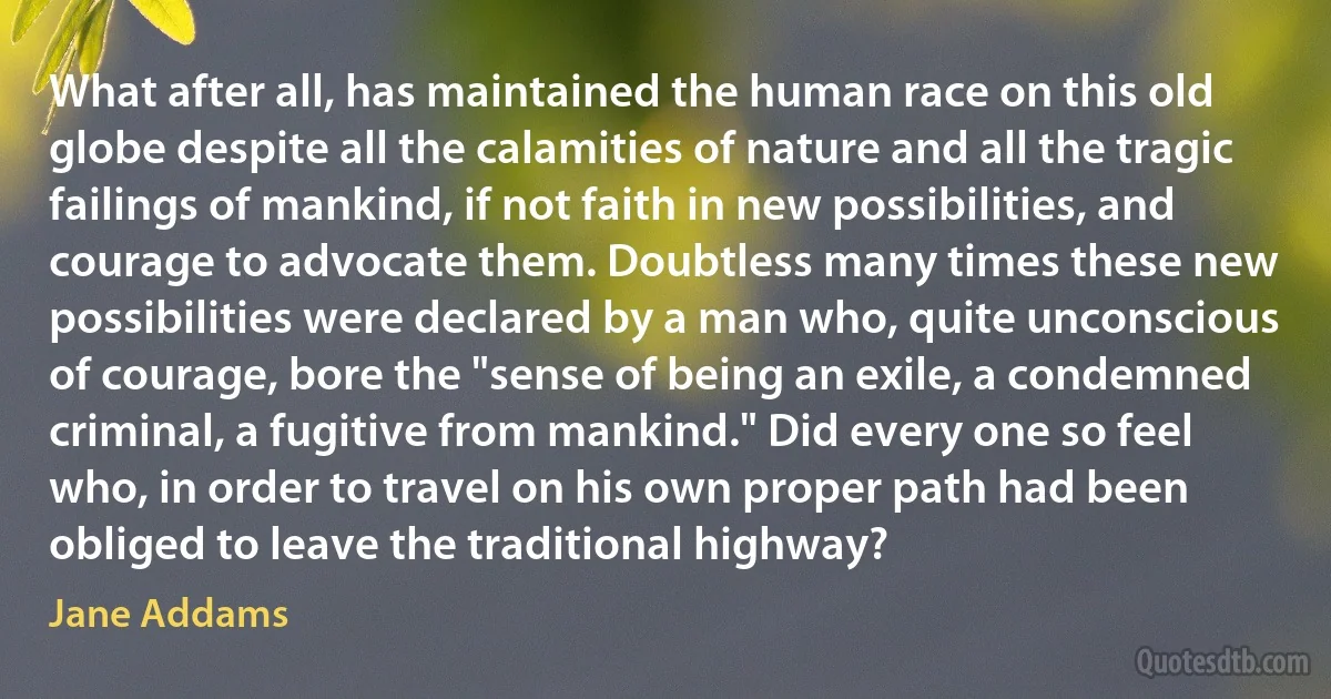 What after all, has maintained the human race on this old globe despite all the calamities of nature and all the tragic failings of mankind, if not faith in new possibilities, and courage to advocate them. Doubtless many times these new possibilities were declared by a man who, quite unconscious of courage, bore the "sense of being an exile, a condemned criminal, a fugitive from mankind." Did every one so feel who, in order to travel on his own proper path had been obliged to leave the traditional highway? (Jane Addams)