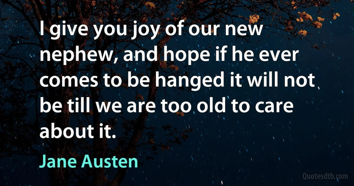 I give you joy of our new nephew, and hope if he ever comes to be hanged it will not be till we are too old to care about it. (Jane Austen)