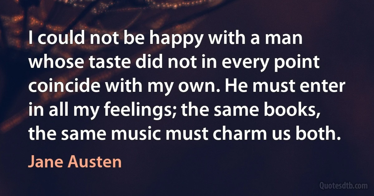 I could not be happy with a man whose taste did not in every point coincide with my own. He must enter in all my feelings; the same books, the same music must charm us both. (Jane Austen)