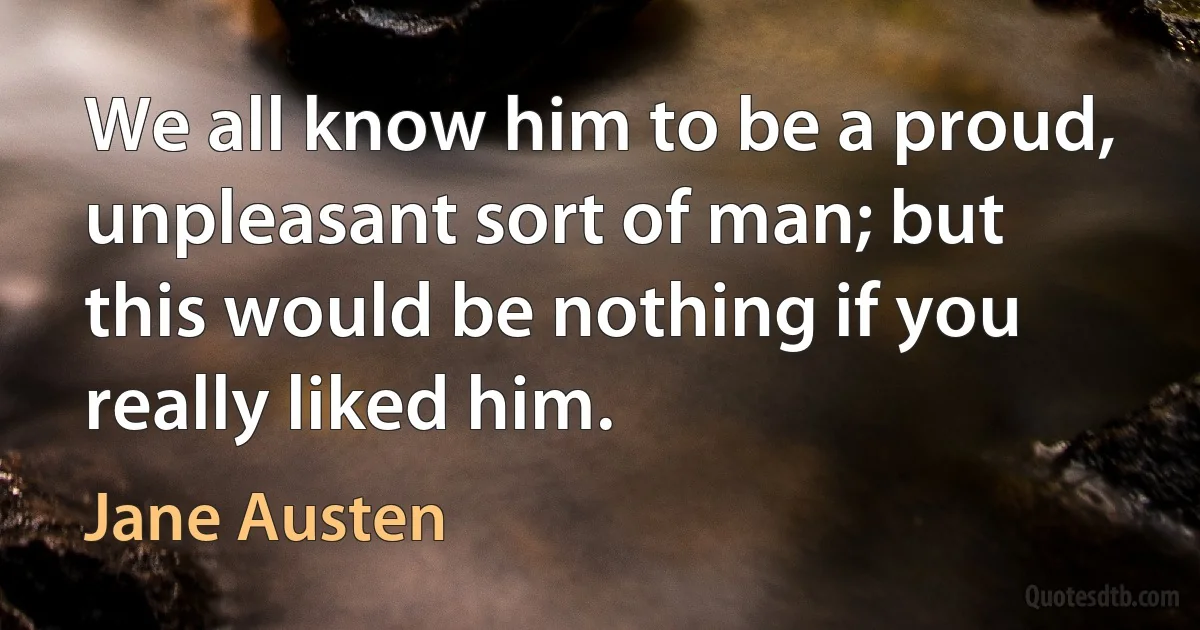 We all know him to be a proud, unpleasant sort of man; but this would be nothing if you really liked him. (Jane Austen)