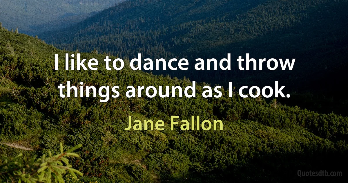 I like to dance and throw things around as I cook. (Jane Fallon)