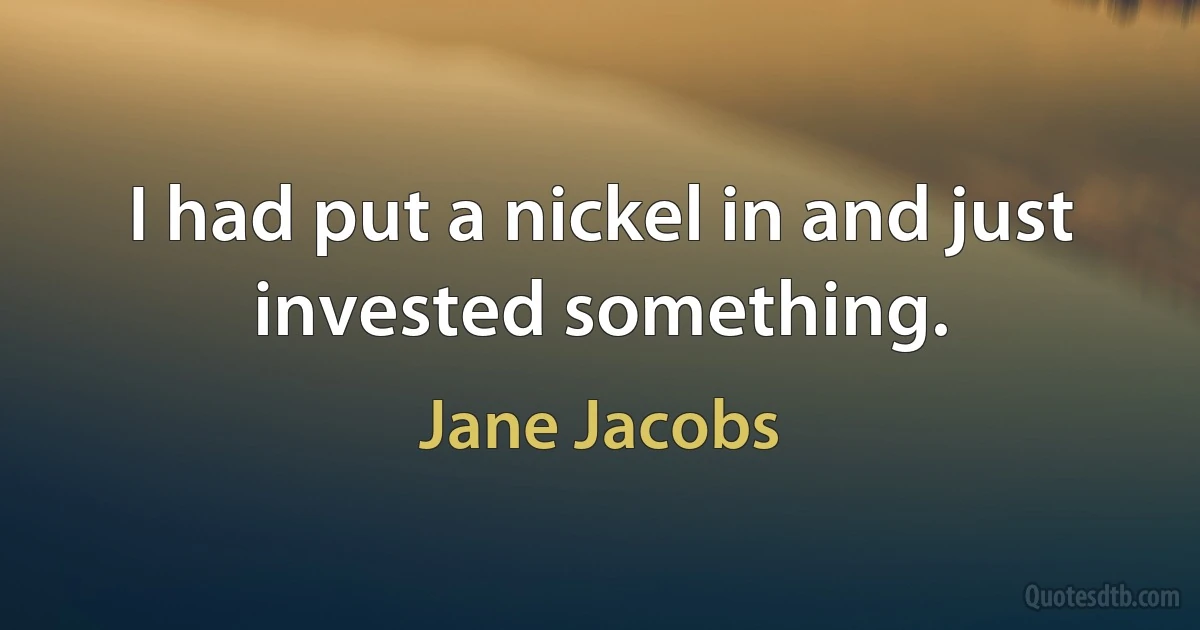 I had put a nickel in and just invested something. (Jane Jacobs)