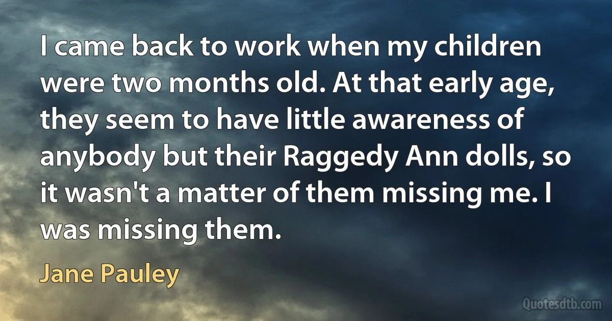 I came back to work when my children were two months old. At that early age, they seem to have little awareness of anybody but their Raggedy Ann dolls, so it wasn't a matter of them missing me. I was missing them. (Jane Pauley)