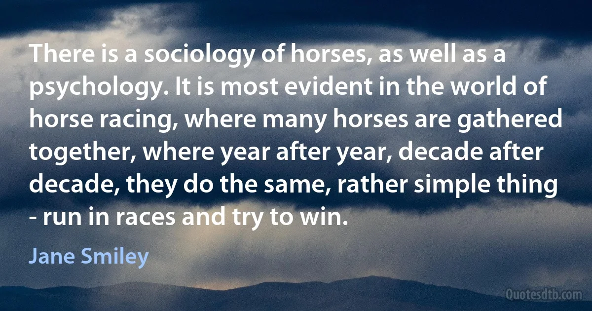 There is a sociology of horses, as well as a psychology. It is most evident in the world of horse racing, where many horses are gathered together, where year after year, decade after decade, they do the same, rather simple thing - run in races and try to win. (Jane Smiley)