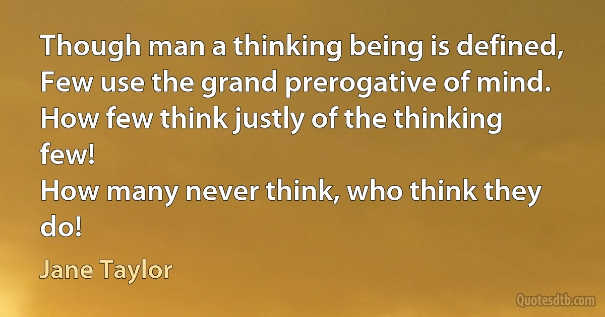 Though man a thinking being is defined,
Few use the grand prerogative of mind.
How few think justly of the thinking few!
How many never think, who think they do! (Jane Taylor)