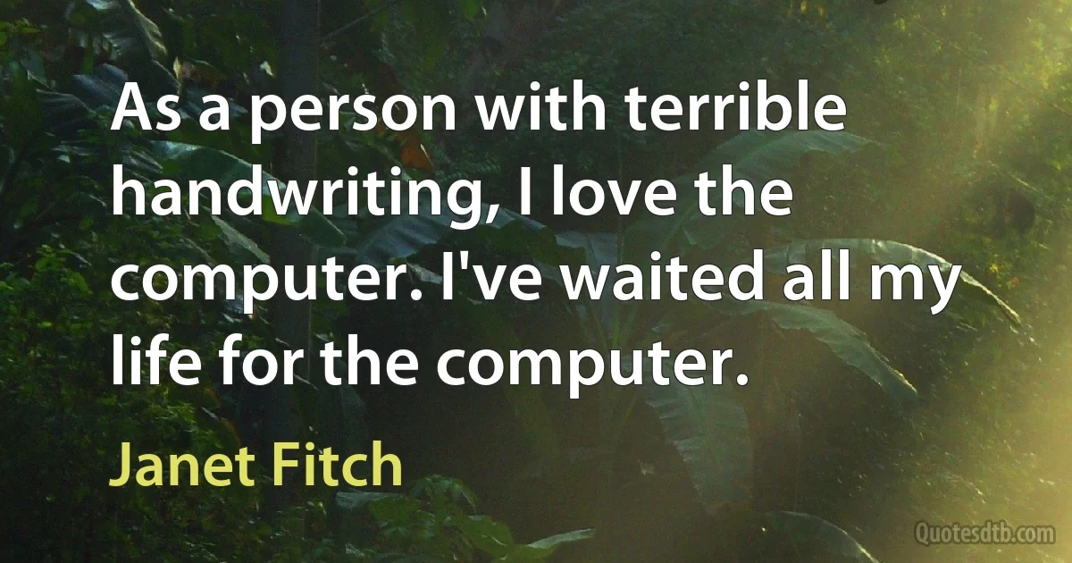 As a person with terrible handwriting, I love the computer. I've waited all my life for the computer. (Janet Fitch)