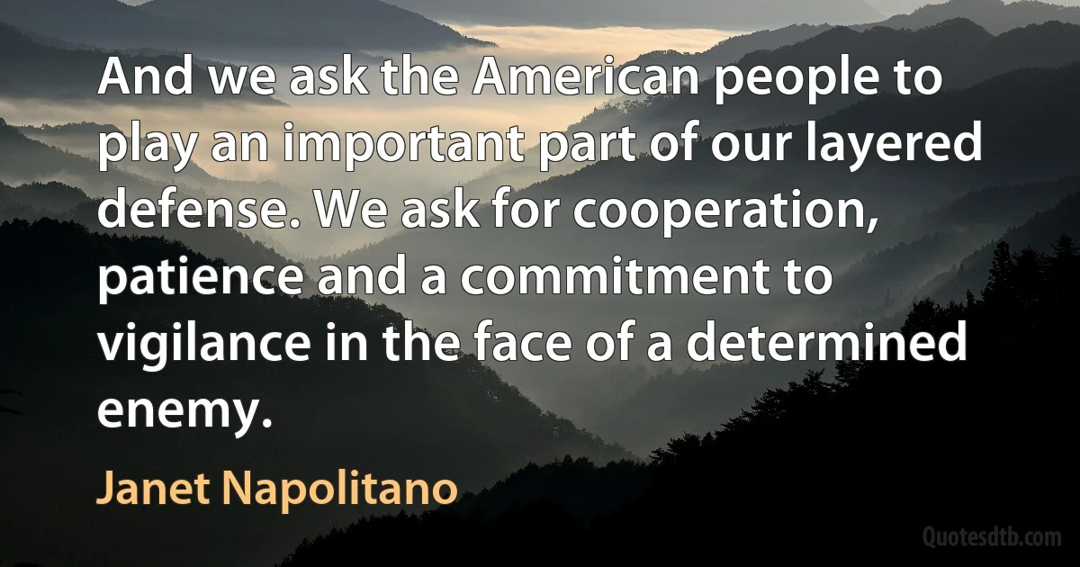 And we ask the American people to play an important part of our layered defense. We ask for cooperation, patience and a commitment to vigilance in the face of a determined enemy. (Janet Napolitano)