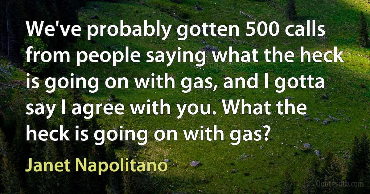 We've probably gotten 500 calls from people saying what the heck is going on with gas, and I gotta say I agree with you. What the heck is going on with gas? (Janet Napolitano)