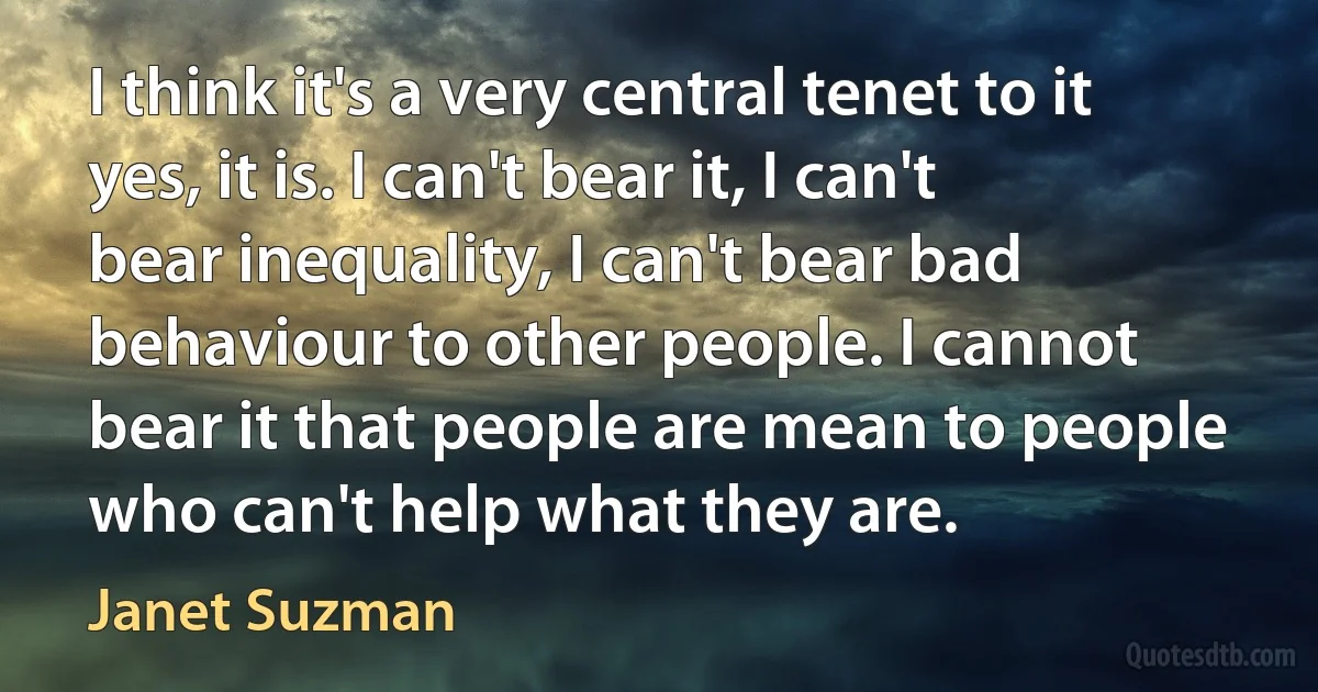 I think it's a very central tenet to it yes, it is. I can't bear it, I can't bear inequality, I can't bear bad behaviour to other people. I cannot bear it that people are mean to people who can't help what they are. (Janet Suzman)