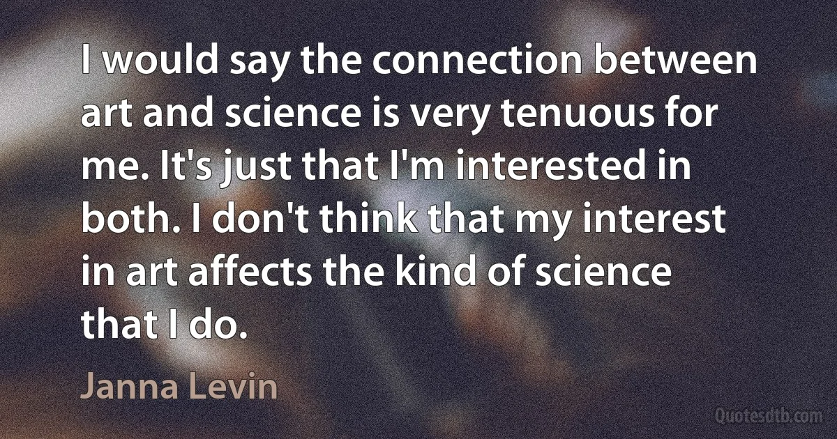 I would say the connection between art and science is very tenuous for me. It's just that I'm interested in both. I don't think that my interest in art affects the kind of science that I do. (Janna Levin)