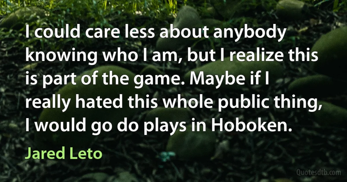 I could care less about anybody knowing who I am, but I realize this is part of the game. Maybe if I really hated this whole public thing, I would go do plays in Hoboken. (Jared Leto)