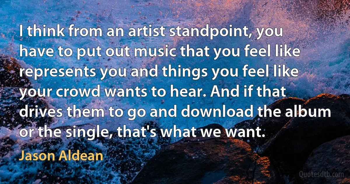 I think from an artist standpoint, you have to put out music that you feel like represents you and things you feel like your crowd wants to hear. And if that drives them to go and download the album or the single, that's what we want. (Jason Aldean)