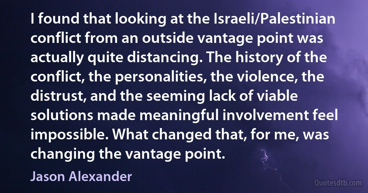 I found that looking at the Israeli/Palestinian conflict from an outside vantage point was actually quite distancing. The history of the conflict, the personalities, the violence, the distrust, and the seeming lack of viable solutions made meaningful involvement feel impossible. What changed that, for me, was changing the vantage point. (Jason Alexander)