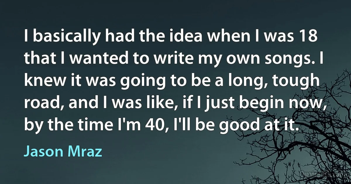 I basically had the idea when I was 18 that I wanted to write my own songs. I knew it was going to be a long, tough road, and I was like, if I just begin now, by the time I'm 40, I'll be good at it. (Jason Mraz)