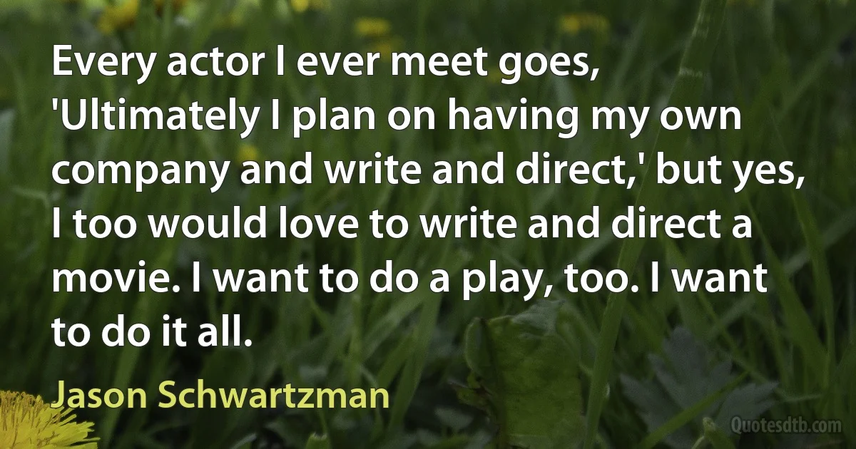 Every actor I ever meet goes, 'Ultimately I plan on having my own company and write and direct,' but yes, I too would love to write and direct a movie. I want to do a play, too. I want to do it all. (Jason Schwartzman)