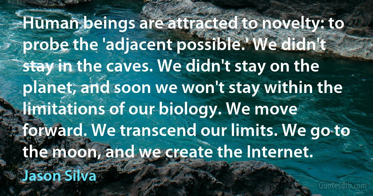 Human beings are attracted to novelty: to probe the 'adjacent possible.' We didn't stay in the caves. We didn't stay on the planet, and soon we won't stay within the limitations of our biology. We move forward. We transcend our limits. We go to the moon, and we create the Internet. (Jason Silva)