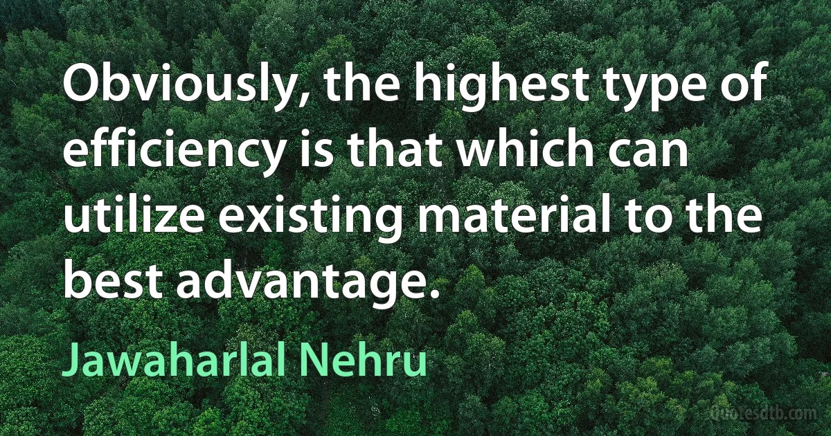 Obviously, the highest type of efficiency is that which can utilize existing material to the best advantage. (Jawaharlal Nehru)