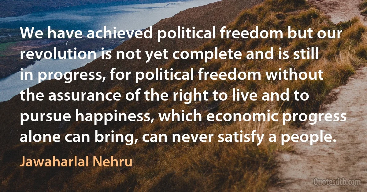 We have achieved political freedom but our revolution is not yet complete and is still in progress, for political freedom without the assurance of the right to live and to pursue happiness, which economic progress alone can bring, can never satisfy a people. (Jawaharlal Nehru)