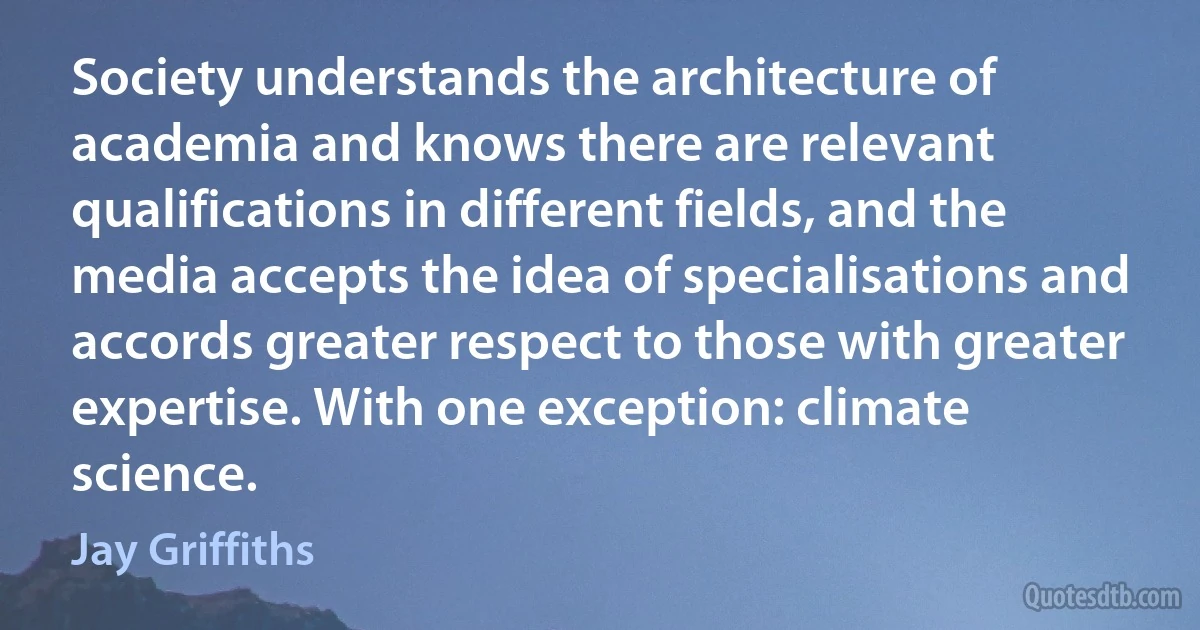 Society understands the architecture of academia and knows there are relevant qualifications in different fields, and the media accepts the idea of specialisations and accords greater respect to those with greater expertise. With one exception: climate science. (Jay Griffiths)