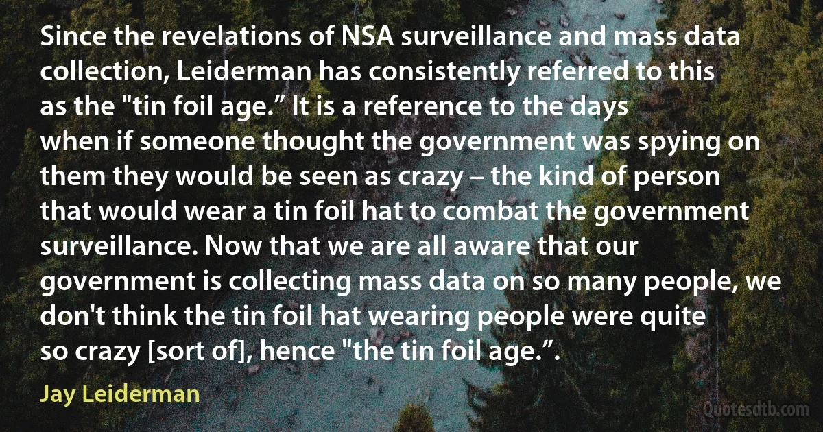 Since the revelations of NSA surveillance and mass data collection, Leiderman has consistently referred to this as the "tin foil age.” It is a reference to the days when if someone thought the government was spying on them they would be seen as crazy – the kind of person that would wear a tin foil hat to combat the government surveillance. Now that we are all aware that our government is collecting mass data on so many people, we don't think the tin foil hat wearing people were quite so crazy [sort of], hence "the tin foil age.”. (Jay Leiderman)