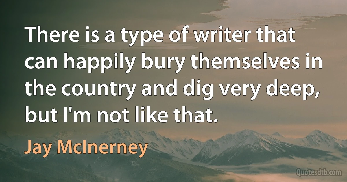 There is a type of writer that can happily bury themselves in the country and dig very deep, but I'm not like that. (Jay McInerney)