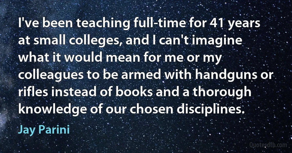 I've been teaching full-time for 41 years at small colleges, and I can't imagine what it would mean for me or my colleagues to be armed with handguns or rifles instead of books and a thorough knowledge of our chosen disciplines. (Jay Parini)