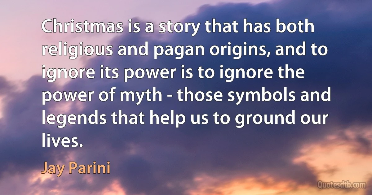 Christmas is a story that has both religious and pagan origins, and to ignore its power is to ignore the power of myth - those symbols and legends that help us to ground our lives. (Jay Parini)