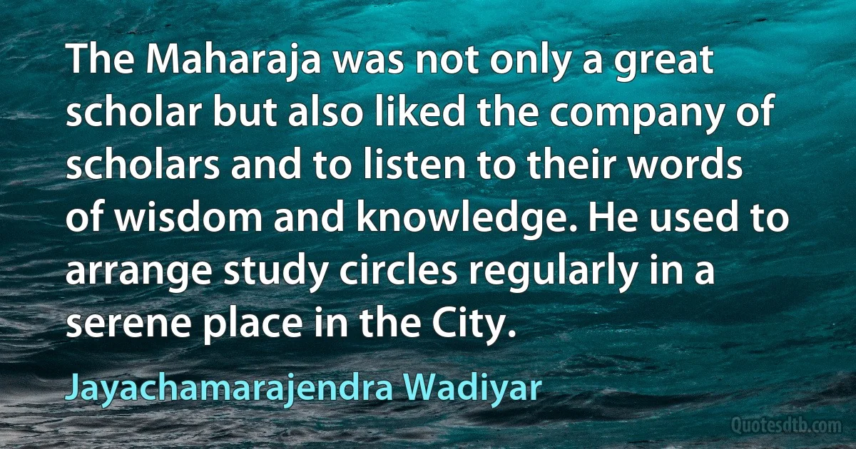 The Maharaja was not only a great scholar but also liked the company of scholars and to listen to their words of wisdom and knowledge. He used to arrange study circles regularly in a serene place in the City. (Jayachamarajendra Wadiyar)