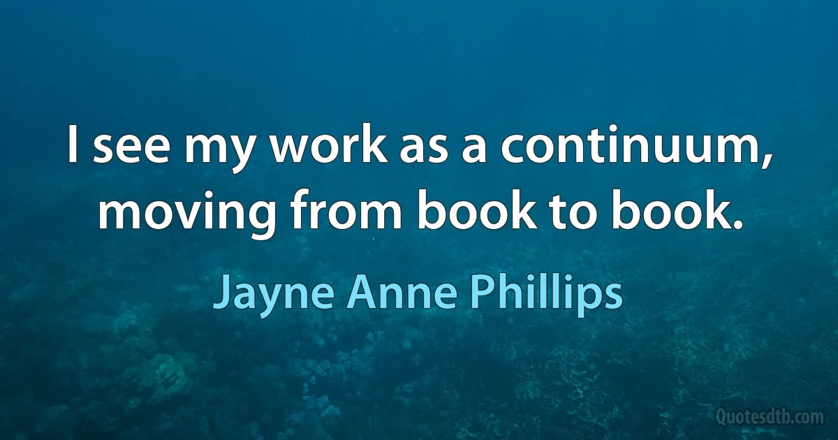 I see my work as a continuum, moving from book to book. (Jayne Anne Phillips)